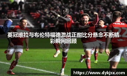 英冠维拉与布伦特福德激战正酣比分悬念不断精彩瞬间回顾